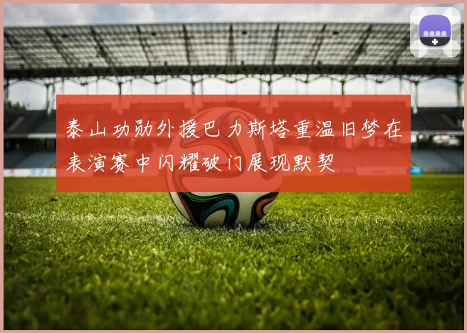 泰山功勋外援巴力斯塔重温旧梦在表演赛中闪耀破门展现默契