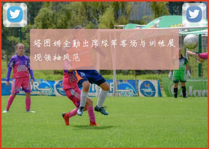 塔图姆全勤出席绿军客场与训练展现领袖风范