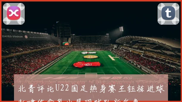 北青评论U22国足热身赛王钰栋进球彭啸伤愈复出展现球队新气象