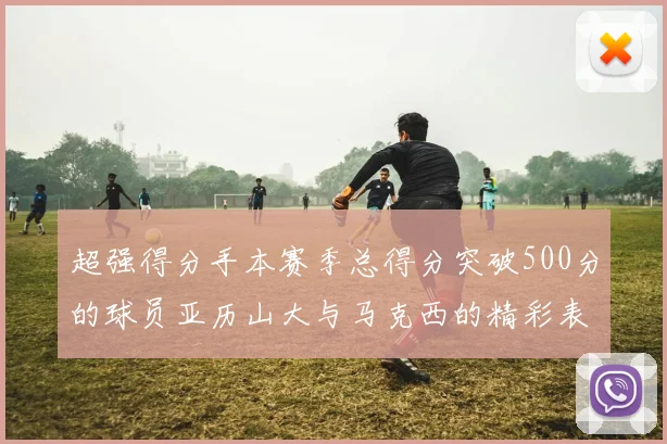 超强得分手本赛季总得分突破500分的球员亚历山大与马克西的精彩表现分析