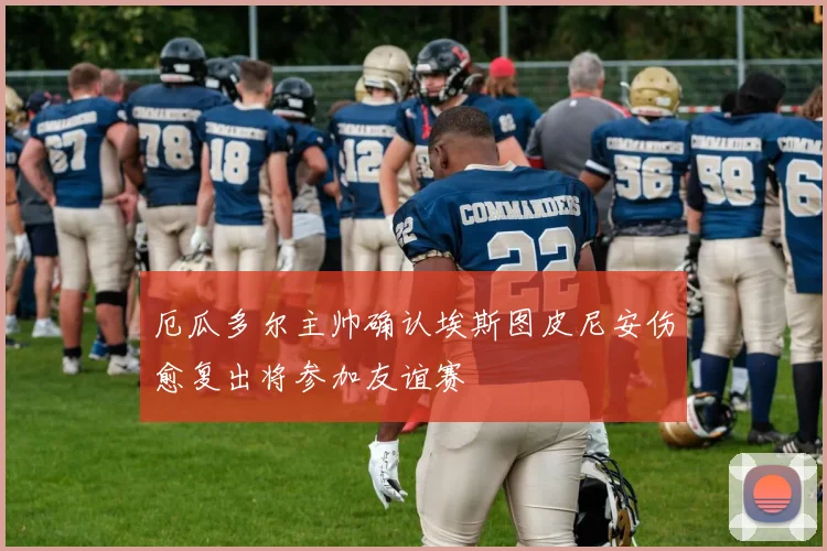 厄瓜多尔主帅确认埃斯图皮尼安伤愈复出将参加友谊赛