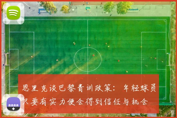 恩里克谈巴黎青训政策：年轻球员只要有实力便会得到信任与机会