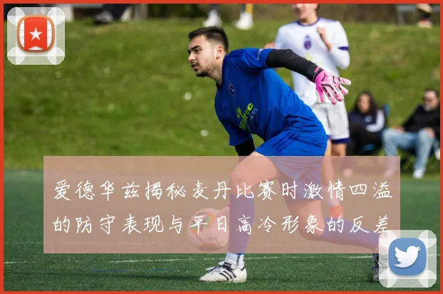 爱德华兹揭秘麦丹比赛时激情四溢的防守表现与平日高冷形象的反差