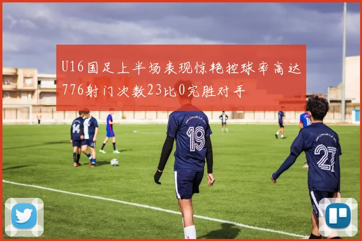 U16国足上半场表现惊艳控球率高达776射门次数23比0完胜对手