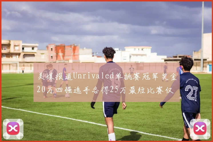 美媒报道Unrivaled单挑赛冠军奖金20万四强选手各得25万最短比赛仅15分钟结束