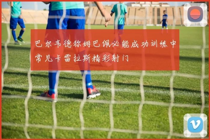 巴尔韦德称姆巴佩必能成功训练中常见卡雷拉斯精彩射门