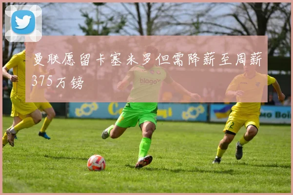 曼联愿留卡塞米罗但需降薪至周薪375万镑
