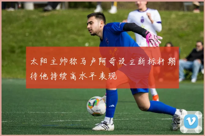 太阳主帅称马卢阿奇设立新标杆期待他持续高水平表现