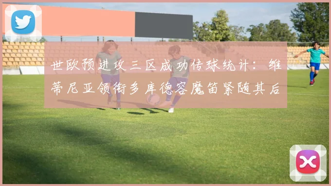 世欧预进攻三区成功传球统计：维蒂尼亚领衔多库德容魔笛紧随其后