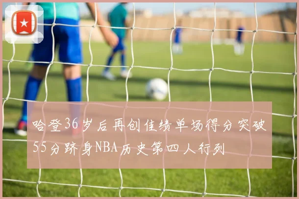 哈登36岁后再创佳绩单场得分突破55分跻身NBA历史第四人行列