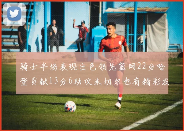 骑士半场表现出色领先篮网22分哈登贡献13分6助攻米切尔也有精彩发挥