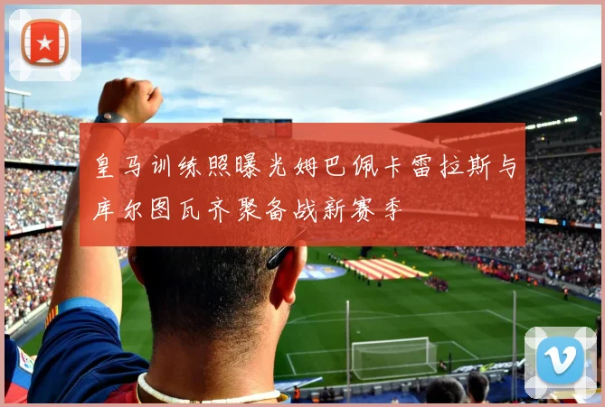 皇马训练照曝光姆巴佩卡雷拉斯与库尔图瓦齐聚备战新赛季