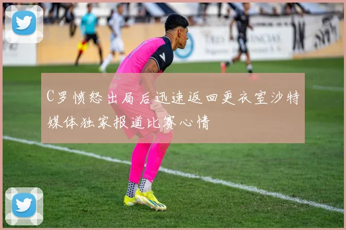 C罗愤怒出局后迅速返回更衣室沙特媒体独家报道比赛心情