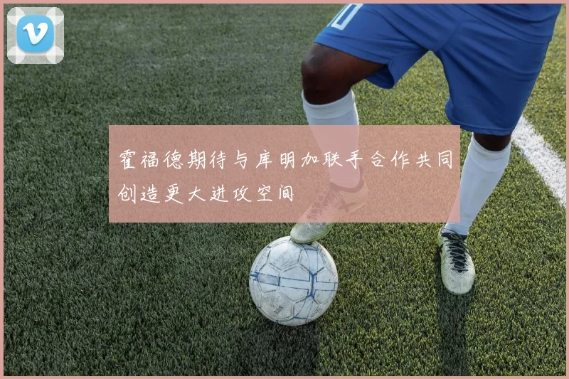 霍福德期待与库明加联手合作共同创造更大进攻空间