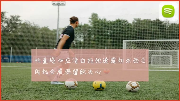 帕奎塔回应清白指控透露切尔西合同机会展现留欧决心