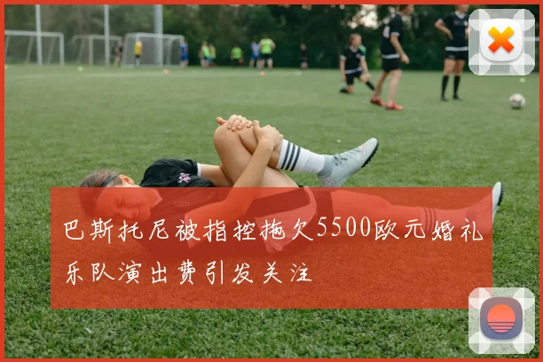 巴斯托尼被指控拖欠5500欧元婚礼乐队演出费引发关注