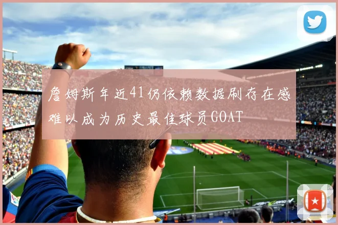 詹姆斯年近41仍依赖数据刷存在感难以成为历史最佳球员GOAT