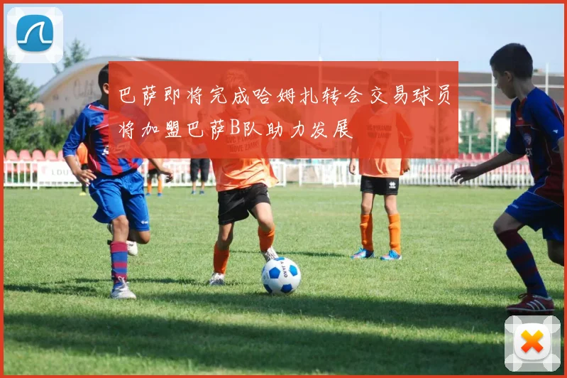 巴萨即将完成哈姆扎转会交易球员将加盟巴萨B队助力发展