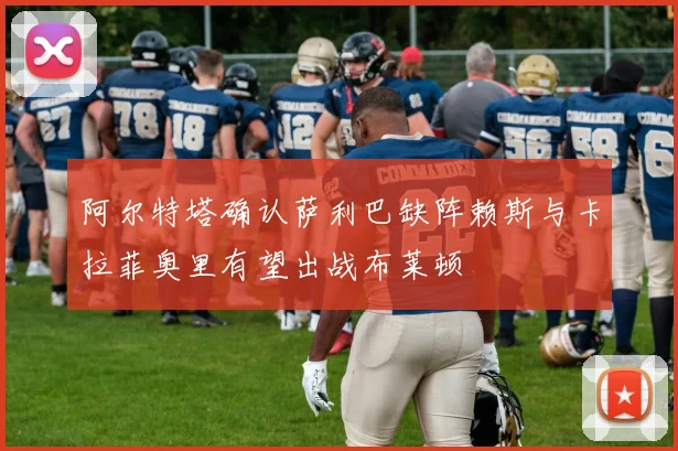 阿尔特塔确认萨利巴缺阵赖斯与卡拉菲奥里有望出战布莱顿