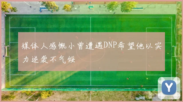 媒体人感慨小曾遭遇DNP希望他以实力逆袭不气馁
