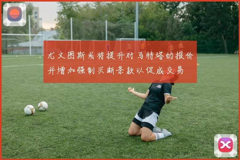 尤文图斯或将提升对马特塔的报价并增加强制买断条款以促成交易