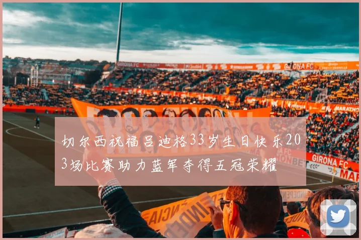 切尔西祝福吕迪格33岁生日快乐203场比赛助力蓝军夺得五冠荣耀