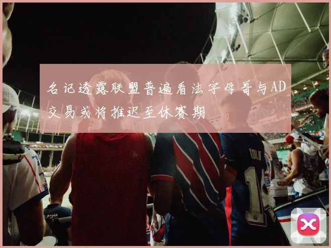 名记透露联盟普遍看法字母哥与AD交易或将推迟至休赛期
