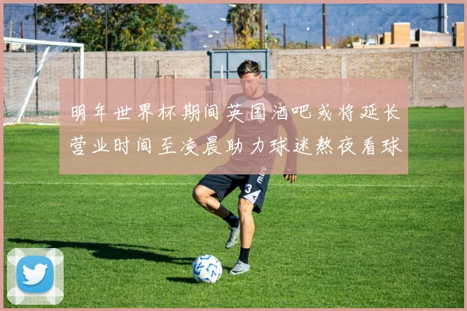 明年世界杯期间英国酒吧或将延长营业时间至凌晨助力球迷熬夜看球