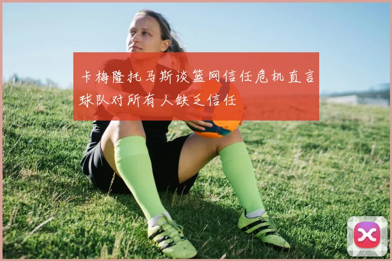 卡梅隆托马斯谈篮网信任危机直言球队对所有人缺乏信任