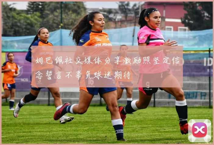 姆巴佩社交媒体分享激励照坚定信念誓言不辜负球迷期待