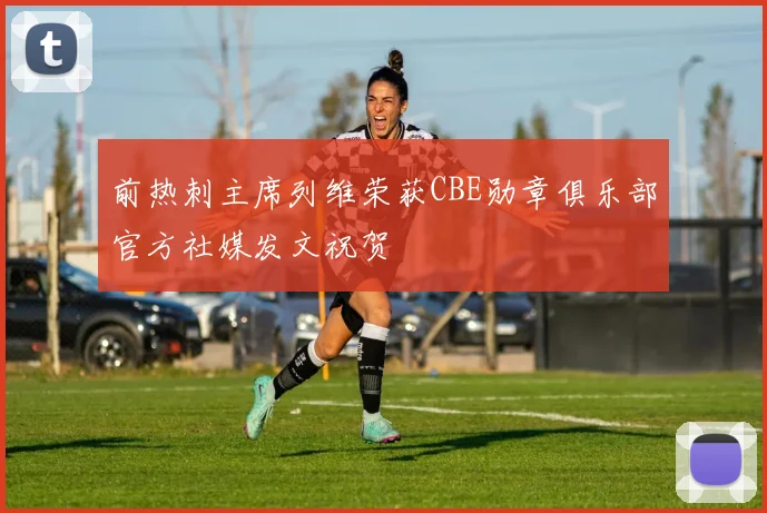 前热刺主席列维荣获CBE勋章俱乐部官方社媒发文祝贺